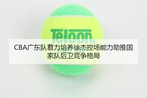 CBA广东队着力培养徐杰控场能力助推国家队后卫竞争格局