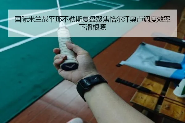 国际米兰战平那不勒斯复盘聚焦恰尔汗奥卢调度效率下滑根源