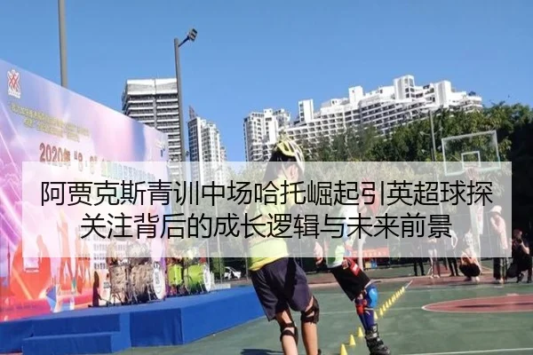 阿贾克斯青训中场哈托崛起引英超球探关注背后的成长逻辑与未来前景